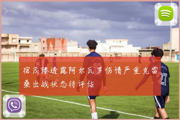 宿茂臻透露阿尔瓦罗伤情严重克雷桑出战状态待评估
