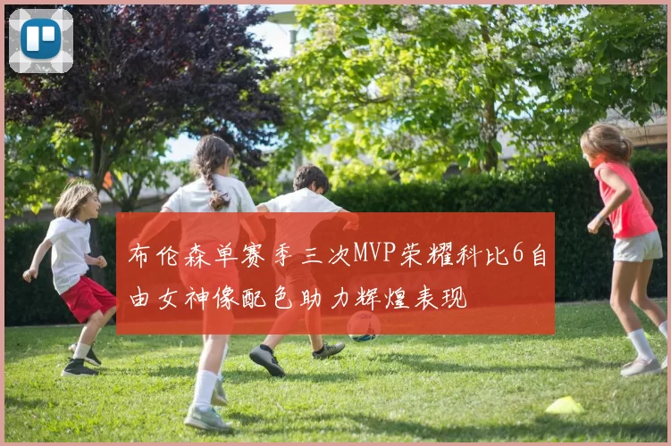 布伦森单赛季三次MVP荣耀科比6自由女神像配色助力辉煌表现