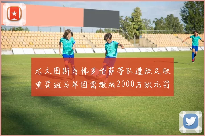 尤文图斯与佛罗伦萨等队遭欧足联重罚斑马军团需缴纳2000万欧元罚款