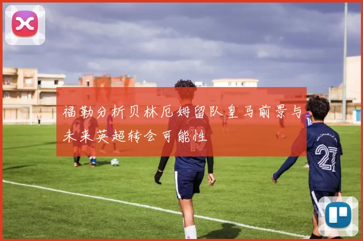 福勒分析贝林厄姆留队皇马前景与未来英超转会可能性