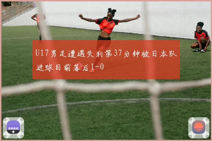 U17男足遭遇失利第37分钟被日本队进球目前落后1-0