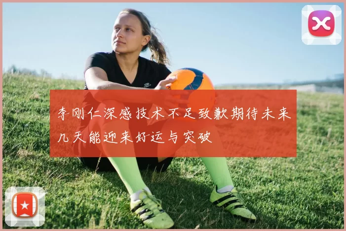 李刚仁深感技术不足致歉期待未来几天能迎来好运与突破
