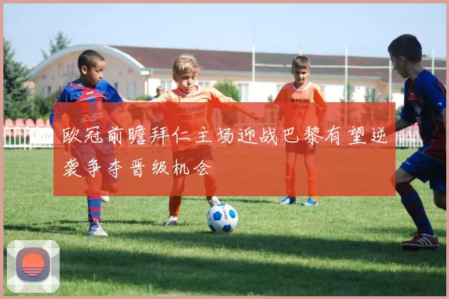 欧冠前瞻拜仁主场迎战巴黎有望逆袭争夺晋级机会