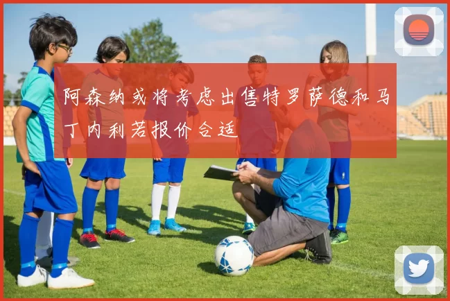 阿森纳或将考虑出售特罗萨德和马丁内利若报价合适