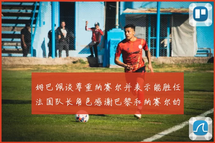 姆巴佩谈尊重纳赛尔并表示能胜任法国队长角色感谢巴黎和纳赛尔的支持