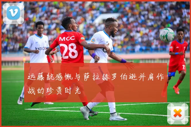 远藤航感慨与萨拉赫罗伯逊并肩作战的珍贵时光