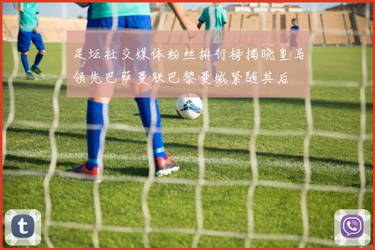 足坛社交媒体粉丝排行榜揭晓皇马领先巴萨曼联巴黎曼城紧随其后
