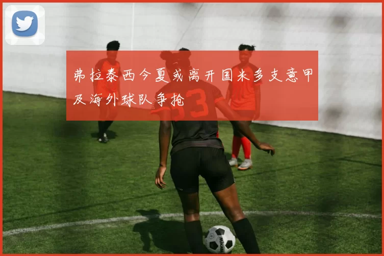 弗拉泰西今夏或离开国米多支意甲及海外球队争抢