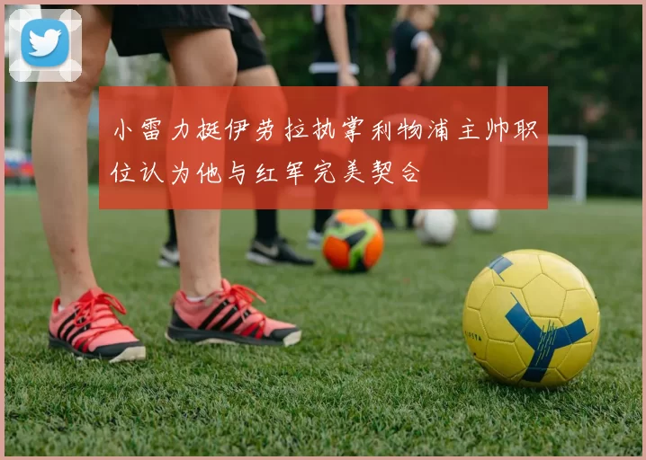 小雷力挺伊劳拉执掌利物浦主帅职位认为他与红军完美契合