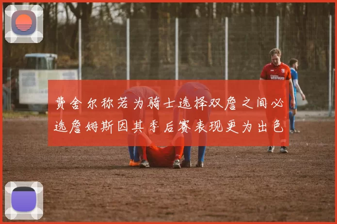 费舍尔称若为骑士选择双詹之间必选詹姆斯因其季后赛表现更为出色