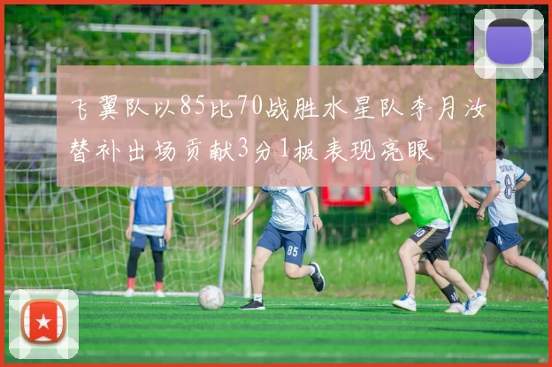 飞翼队以85比70战胜水星队李月汝替补出场贡献3分1板表现亮眼